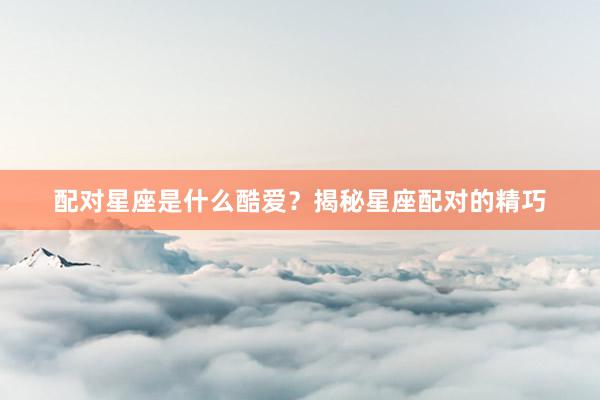 配对星座是什么酷爱？揭秘星座配对的精巧