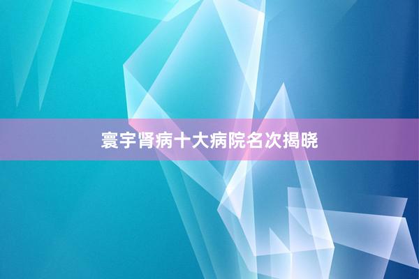 寰宇肾病十大病院名次揭晓