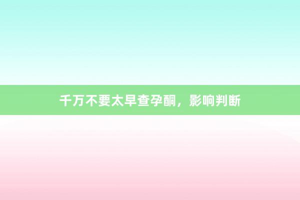 千万不要太早查孕酮，影响判断