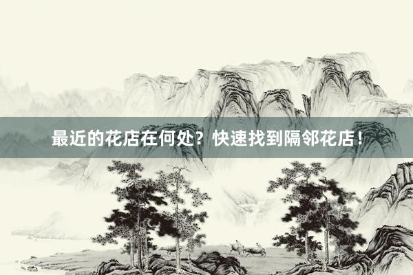 最近的花店在何处？快速找到隔邻花店！