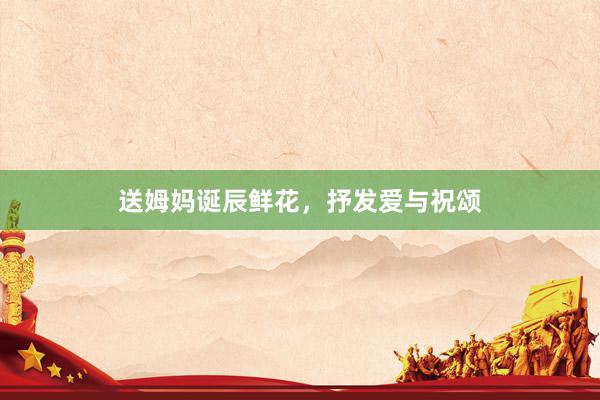 送姆妈诞辰鲜花，抒发爱与祝颂